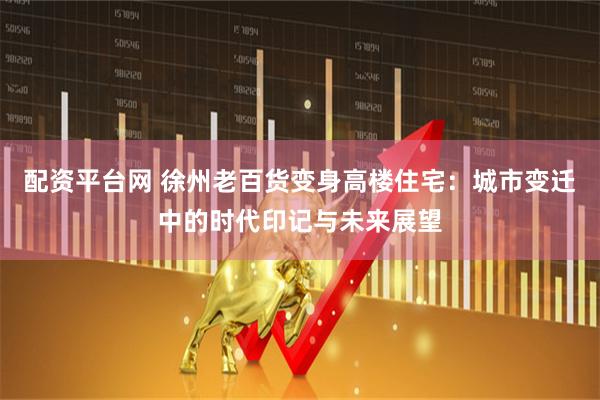 配资平台网 徐州老百货变身高楼住宅：城市变迁中的时代印记与未来展望