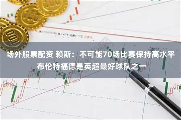 场外股票配资 赖斯：不可能70场比赛保持高水平 布伦特福德是英超最好球队之一