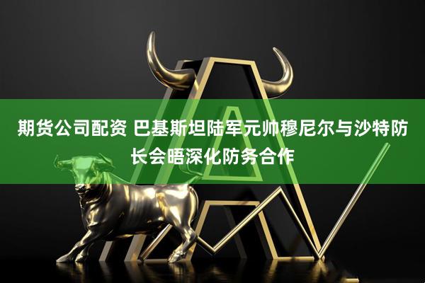 期货公司配资 巴基斯坦陆军元帅穆尼尔与沙特防长会晤深化防务合作