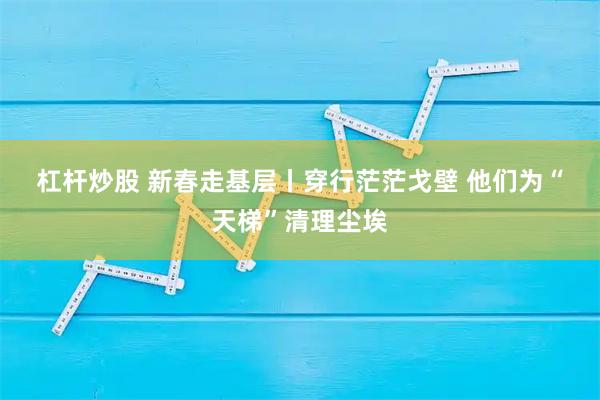 杠杆炒股 新春走基层丨穿行茫茫戈壁 他们为“天梯”清理尘埃
