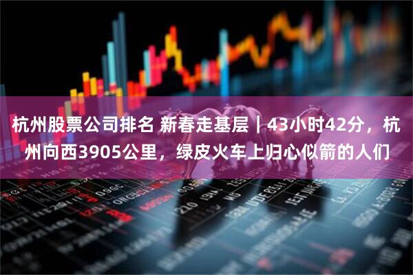 杭州股票公司排名 新春走基层｜43小时42分，杭州向西3905公里，绿皮火车上归心似箭的人们