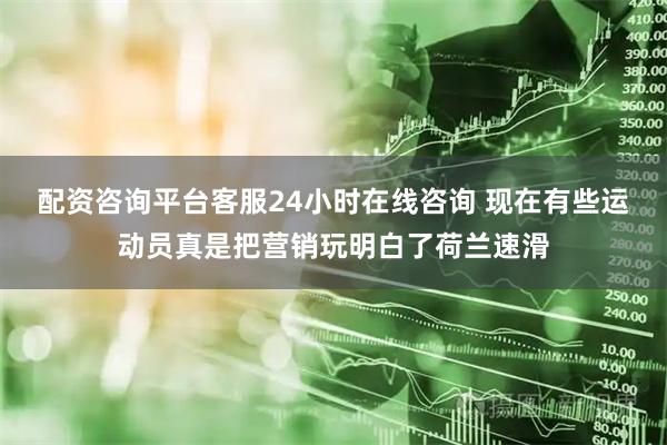 配资咨询平台客服24小时在线咨询 现在有些运动员真是把营销玩明白了荷兰速滑
