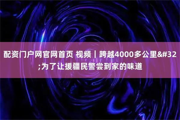 配资门户网官网首页 视频｜跨越4000多公里 为了让援疆民警尝到家的味道