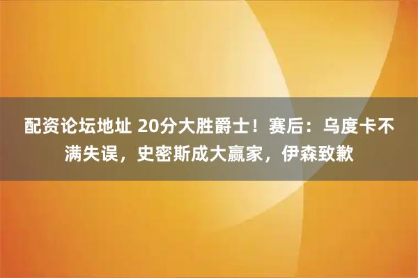 配资论坛地址 20分大胜爵士！赛后：乌度卡不满失误，史密斯成大赢家，伊森致歉