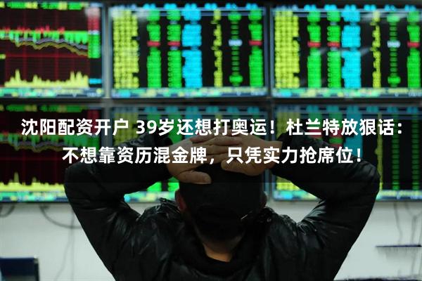 沈阳配资开户 39岁还想打奥运！杜兰特放狠话：不想靠资历混金牌，只凭实力抢席位！