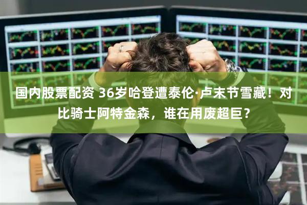 国内股票配资 36岁哈登遭泰伦·卢末节雪藏！对比骑士阿特金森，谁在用废超巨？