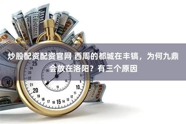 炒股配资配资官网 西周的都城在丰镐，为何九鼎会放在洛阳？有三个原因
