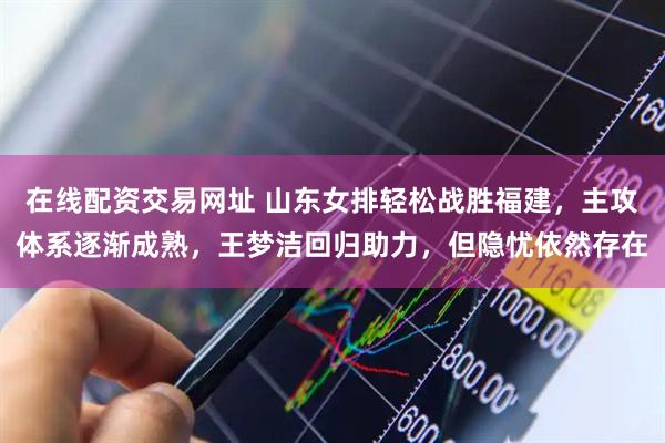 在线配资交易网址 山东女排轻松战胜福建，主攻体系逐渐成熟，王梦洁回归助力，但隐忧依然存在