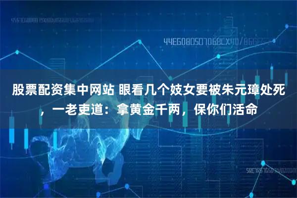 股票配资集中网站 眼看几个妓女要被朱元璋处死，一老吏道：拿黄金千两，保你们活命