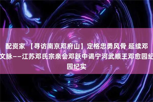 配资家 【寻访南京邓府山】定格忠勇风骨 延续邓愈文脉——江苏邓氏宗亲会邓跃中谒宁河武顺王邓愈园纪实