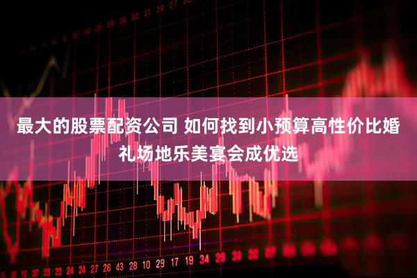 最大的股票配资公司 如何找到小预算高性价比婚礼场地乐美宴会成优选