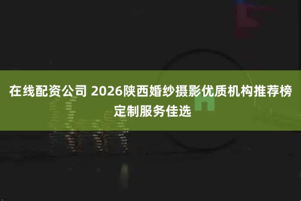 在线配资公司 2026陕西婚纱摄影优质机构推荐榜 定制服务佳选