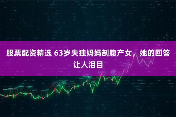 股票配资精选 63岁失独妈妈剖腹产女，她的回答让人泪目