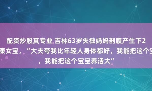 配资炒股真专业 吉林63岁失独妈妈剖腹产生下2.8公斤的健康女宝，“大夫夸我比年轻人身体都好，我能把这个宝宝养活大”