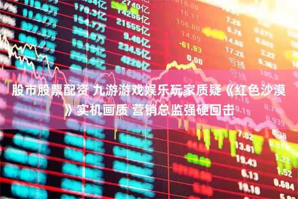 股市股票配资 九游游戏娱乐玩家质疑《红色沙漠》实机画质 营销总监强硬回击