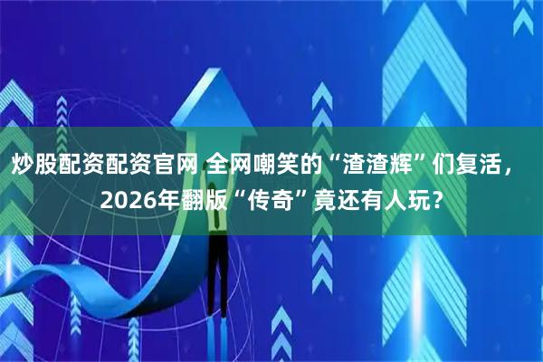 炒股配资配资官网 全网嘲笑的“渣渣辉”们复活， 2026年翻版“传奇”竟还有人玩？
