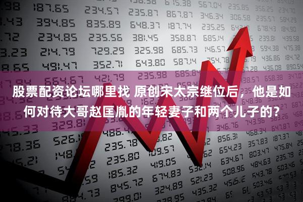 股票配资论坛哪里找 原创宋太宗继位后，他是如何对待大哥赵匡胤的年轻妻子和两个儿子的？