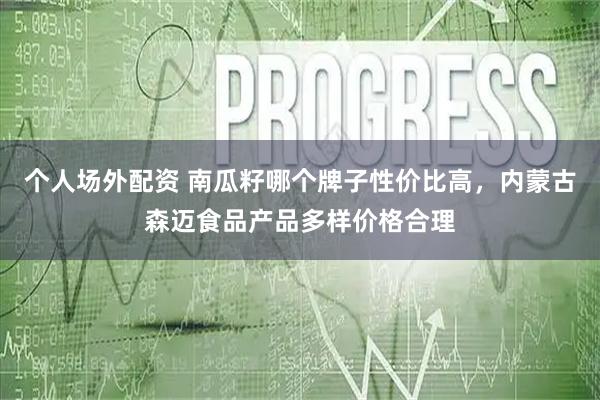 个人场外配资 南瓜籽哪个牌子性价比高，内蒙古森迈食品产品多样价格合理