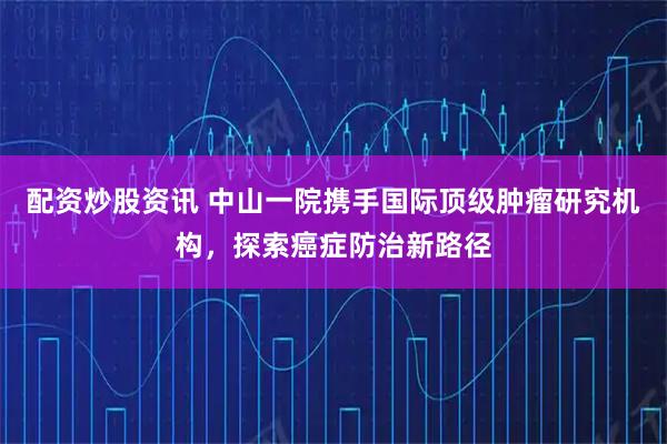 配资炒股资讯 中山一院携手国际顶级肿瘤研究机构，探索癌症防治新路径