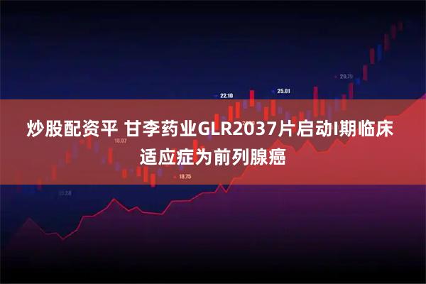 炒股配资平 甘李药业GLR2037片启动I期临床 适应症为前列腺癌