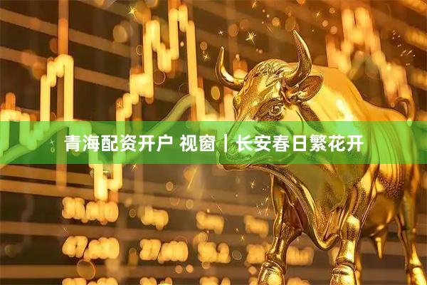 青海配资开户 视窗｜长安春日繁花开