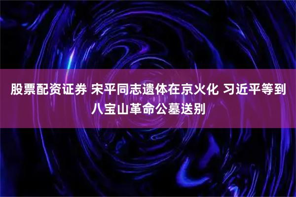 股票配资证券 宋平同志遗体在京火化 习近平等到八宝山革命公墓送别