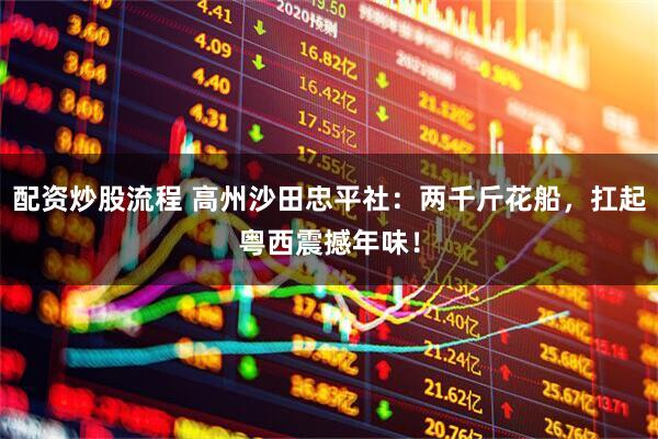 配资炒股流程 高州沙田忠平社：两千斤花船，扛起粤西震撼年味！