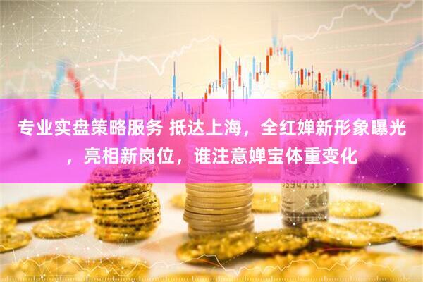 专业实盘策略服务 抵达上海，全红婵新形象曝光，亮相新岗位，谁注意婵宝体重变化