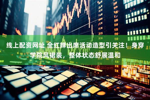 线上配资网址 全红婵出席活动造型引关注！身穿学院风裙装，整体状态舒展温和