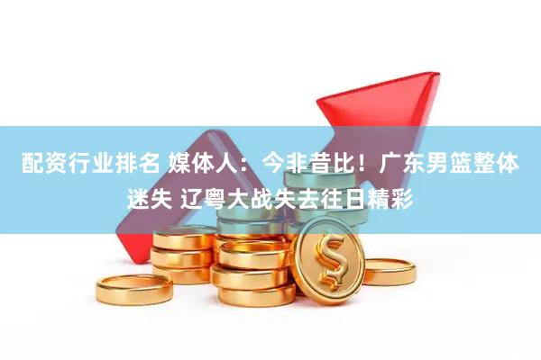 配资行业排名 媒体人：今非昔比！广东男篮整体迷失 辽粤大战失去往日精彩