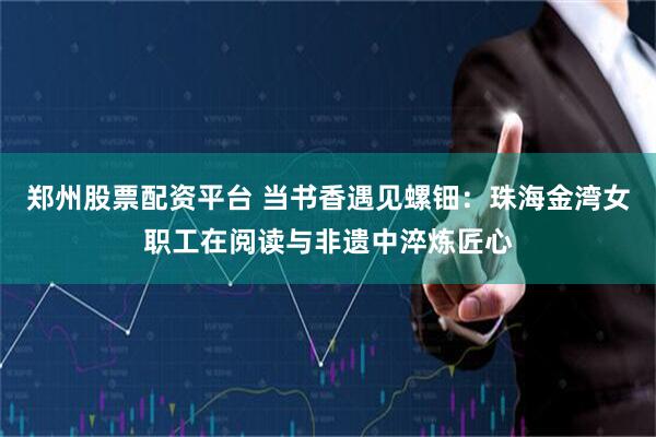 郑州股票配资平台 当书香遇见螺钿：珠海金湾女职工在阅读与非遗中淬炼匠心