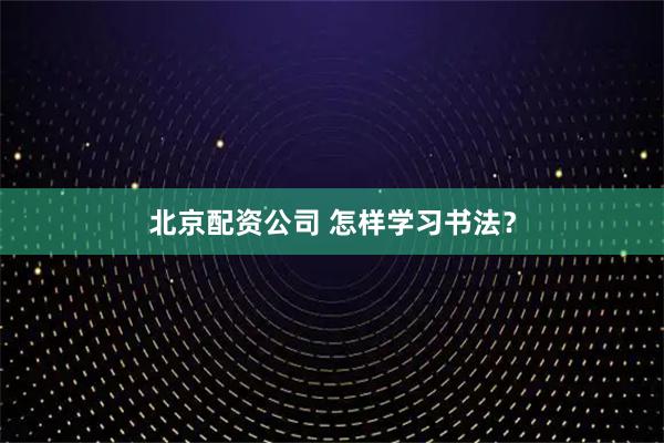北京配资公司 怎样学习书法？