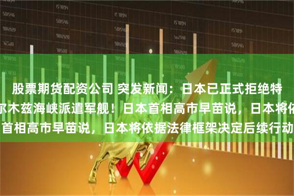 股票期货配资公司 突发新闻：日本已正式拒绝特朗普的要求，不会向霍尔木兹海峡派遣军舰！日本首相高市早苗说，日本将依据法律框架决定后续行动