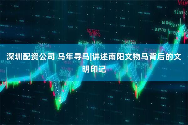 深圳配资公司 马年寻马|讲述南阳文物马背后的文明印记