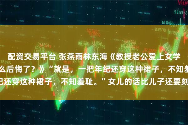 配资交易平台 张燕雨林东海《教授老公爱上女学生，还你自由后，你怎么后悔了？》“就是，一把年纪还穿这种裙子，不知羞耻。”女儿的话比儿子还要刻薄。