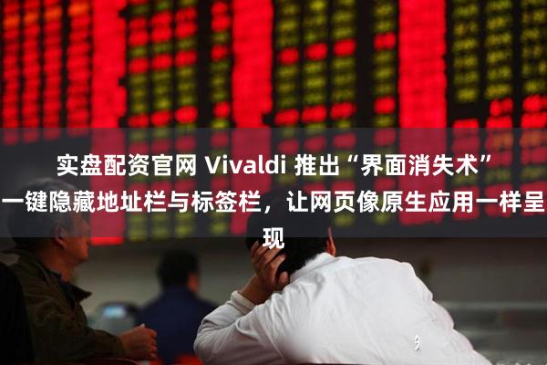 实盘配资官网 Vivaldi 推出“界面消失术”：一键隐藏地址栏与标签栏，让网页像原生应用一样呈现