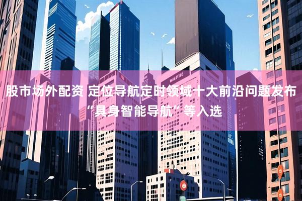 股市场外配资 定位导航定时领域十大前沿问题发布 “具身智能导航”等入选