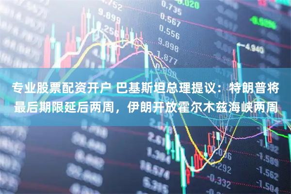 专业股票配资开户 巴基斯坦总理提议：特朗普将最后期限延后两周，伊朗开放霍尔木兹海峡两周