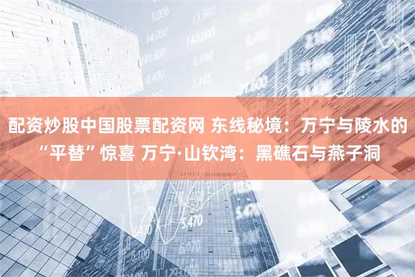配资炒股中国股票配资网 东线秘境：万宁与陵水的“平替”惊喜 万宁·山钦湾：黑礁石与燕子洞