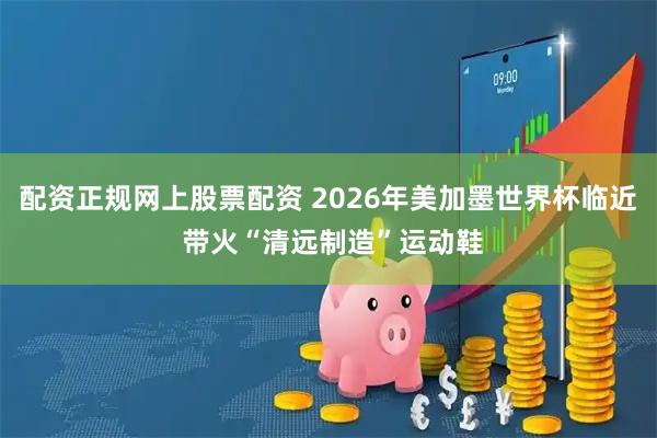 配资正规网上股票配资 2026年美加墨世界杯临近 带火“清远制造”运动鞋
