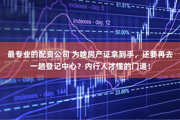 最专业的配资公司 为啥房产证拿到手，还要再去一趟登记中心？内行人才懂的门道！