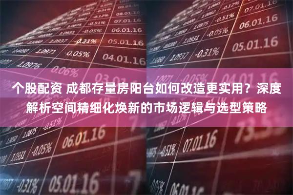 个股配资 成都存量房阳台如何改造更实用？深度解析空间精细化焕新的市场逻辑与选型策略