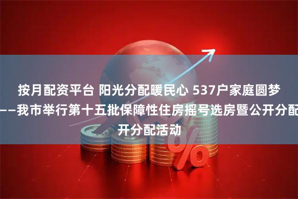 按月配资平台 阳光分配暖民心 537户家庭圆梦安居——我市举行第十五批保障性住房摇号选房暨公开分配活动