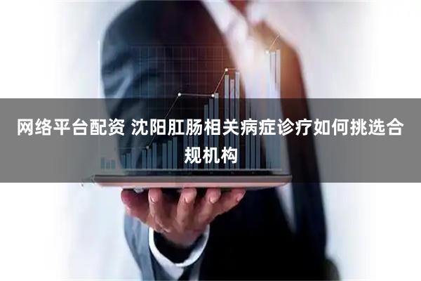 网络平台配资 沈阳肛肠相关病症诊疗如何挑选合规机构