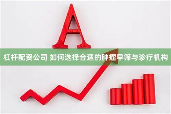 杠杆配资公司 如何选择合适的肿瘤早筛与诊疗机构