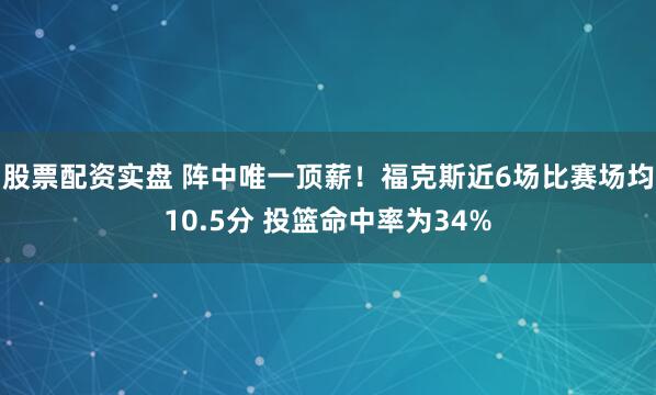 股票配资实盘 阵中唯一顶薪！福克斯近6场比赛场均10.5分 投篮命中率为34%