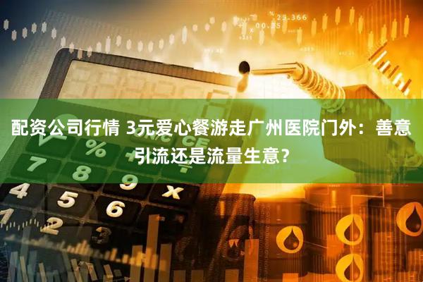 配资公司行情 3元爱心餐游走广州医院门外：善意引流还是流量生意？