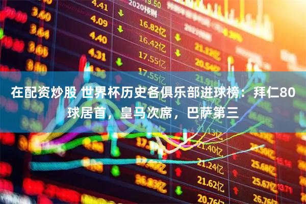 在配资炒股 世界杯历史各俱乐部进球榜：拜仁80球居首，皇马次席，巴萨第三