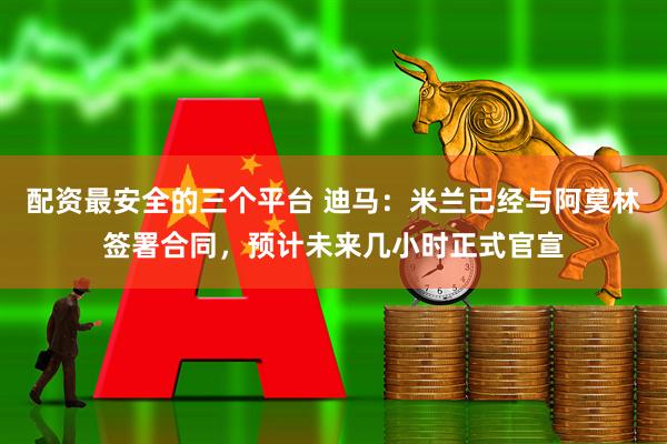 配资最安全的三个平台 迪马：米兰已经与阿莫林签署合同，预计未来几小时正式官宣