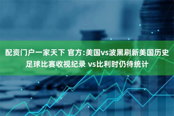 配资门户一家天下 官方:美国vs波黑刷新美国历史足球比赛收视纪录 vs比利时仍待统计